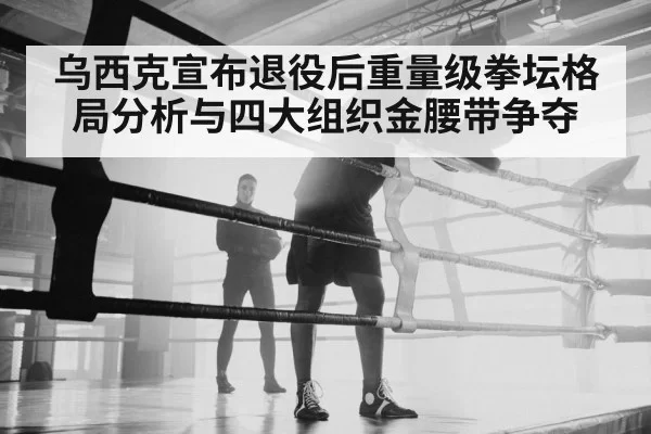 乌西克宣布退役后重量级拳坛格局分析与四大组织金腰带争夺